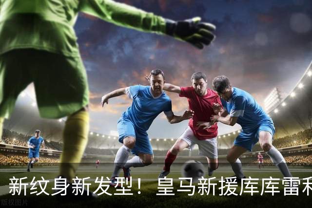 新纹身新发型！皇马新援库库雷利亚留起脏辫，即将开启新职业生涯