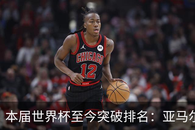 本届世界杯至今突破排名：亚马尔21次居首 梅西15次并列第三