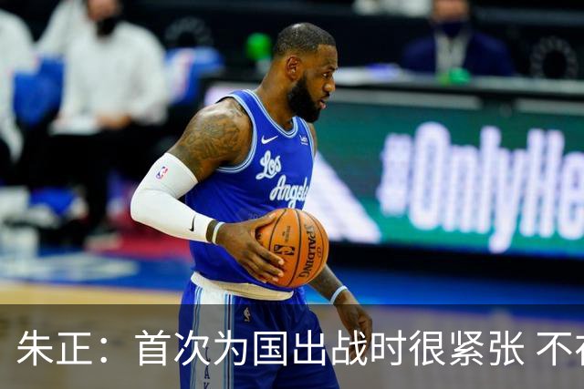 朱正：首次为国出战时很紧张 不在乎别人说我矮 在努力变得更强壮